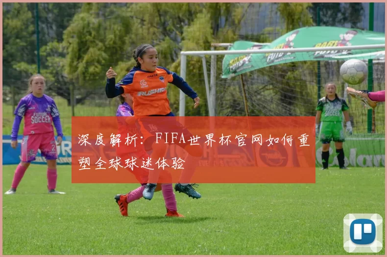 深度解析:FIFA世界杯官网如何重塑全球球迷体验