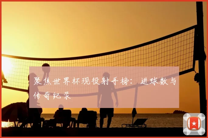 聚焦世界杯现役射手榜:进球数与传奇纪录