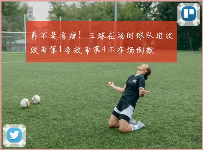 真不是毒瘤!三球在场时球队进攻效率第1净效率第4不在场倒数