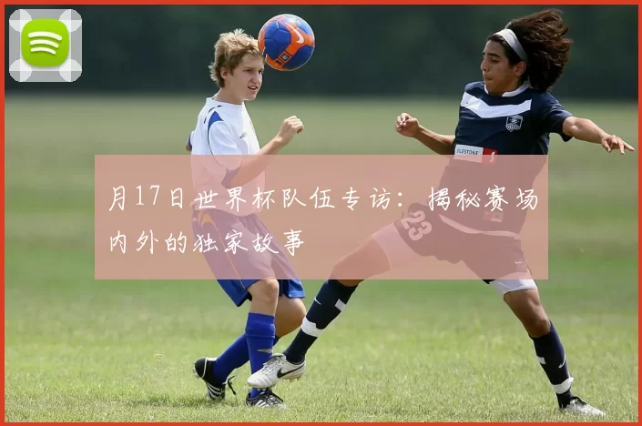 月17日世界杯队伍专访:揭秘赛场内外的独家故事