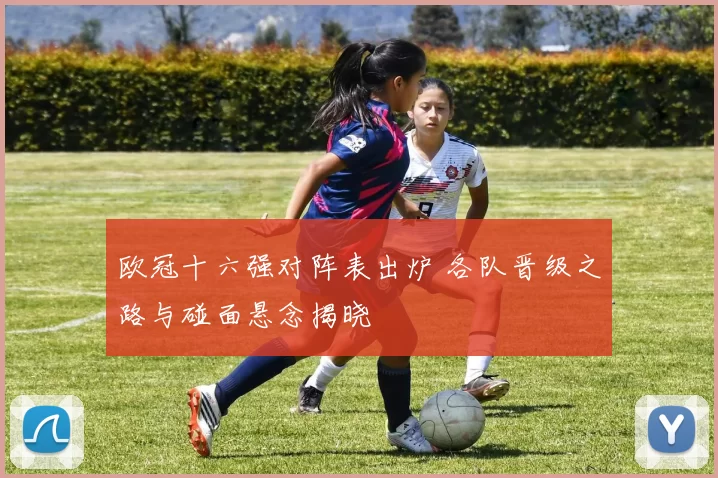 欧冠十六强对阵表出炉 各队晋级之路与碰面悬念揭晓