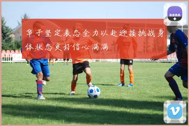 华子坚定表态全力以赴迎接挑战身体状态良好信心满满