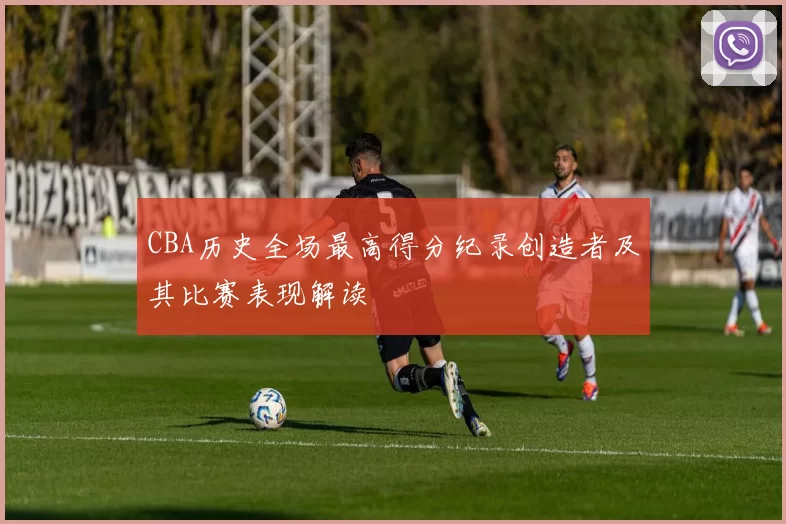 CBA历史全场最高得分纪录创造者及其比赛表现解读