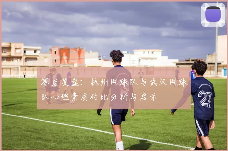 赛后复盘:杭州网球队与武汉网球队心理素质对比分析与启示