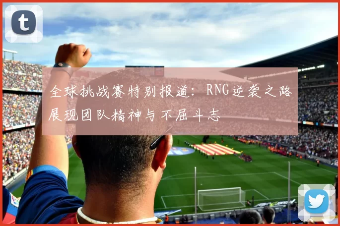 全球挑战赛特别报道:RNG逆袭之路展现团队精神与不屈斗志