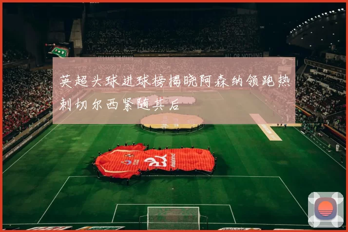 英超头球进球榜揭晓阿森纳领跑热刺切尔西紧随其后