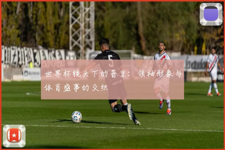 世界杯镜头下的普京:领袖形象与体育盛事的交织
