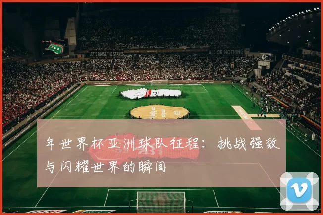 年世界杯亚洲球队征程:挑战强敌与闪耀世界的瞬间