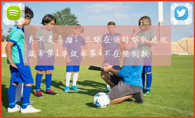 真不是毒瘤!三球在场时球队进攻效率第1净效率第4不在场倒数