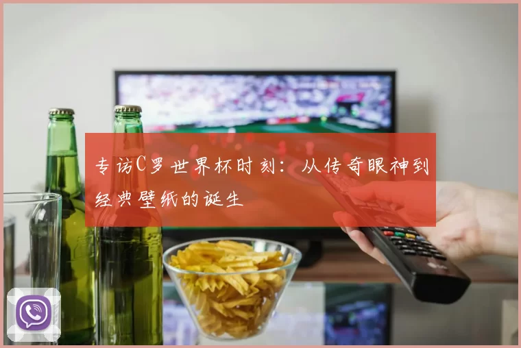 专访C罗世界杯时刻:从传奇眼神到经典壁纸的诞生