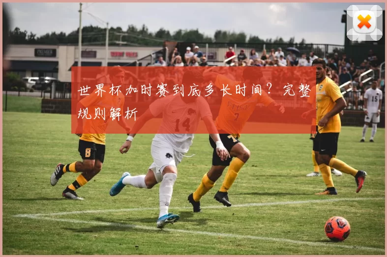 世界杯加时赛到底多长时间？完整规则解析
