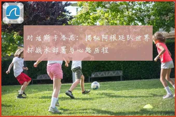 对话斯卡洛尼:揭秘阿根廷队世界杯战术部署与心路历程