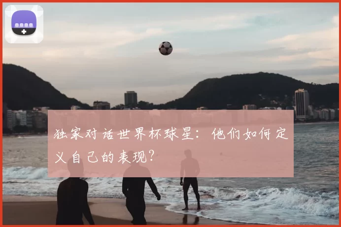 独家对话世界杯球星:他们如何定义自己的表现?