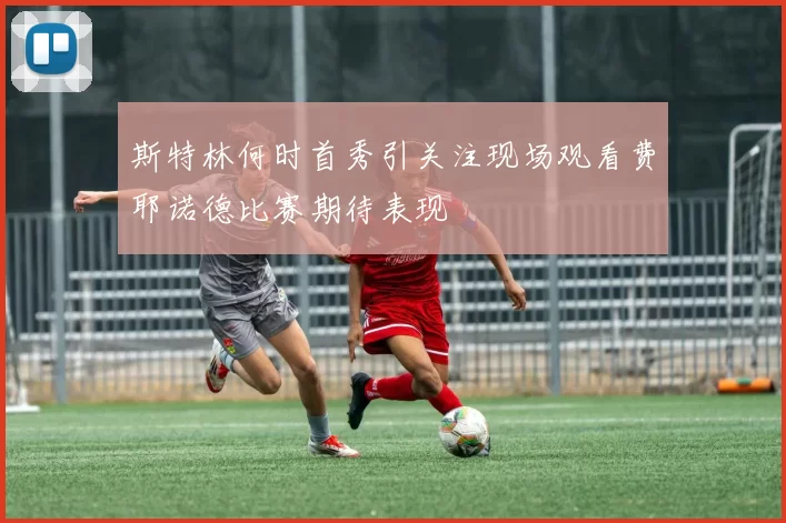 斯特林何时首秀引关注现场观看费耶诺德比赛期待表现
