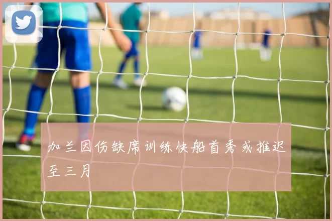 加兰因伤缺席训练快船首秀或推迟至三月