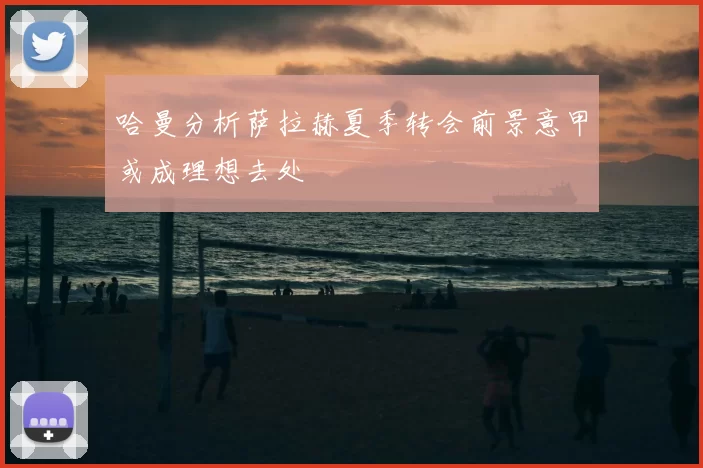 哈曼分析萨拉赫夏季转会前景意甲或成理想去处