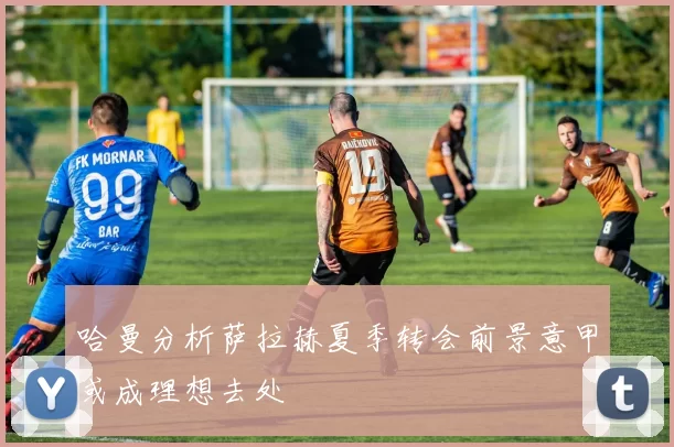 哈曼分析萨拉赫夏季转会前景意甲或成理想去处