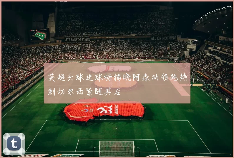 英超头球进球榜揭晓阿森纳领跑热刺切尔西紧随其后