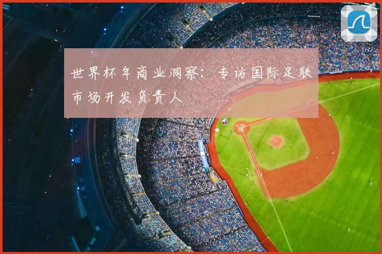 世界杯年商业洞察:专访国际足联市场开发负责人