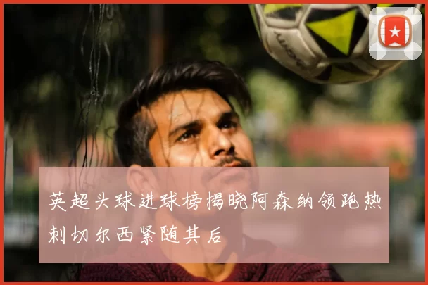 英超头球进球榜揭晓阿森纳领跑热刺切尔西紧随其后