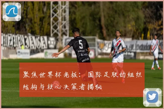 聚焦世界杯老板:国际足联的组织结构与核心决策者揭秘