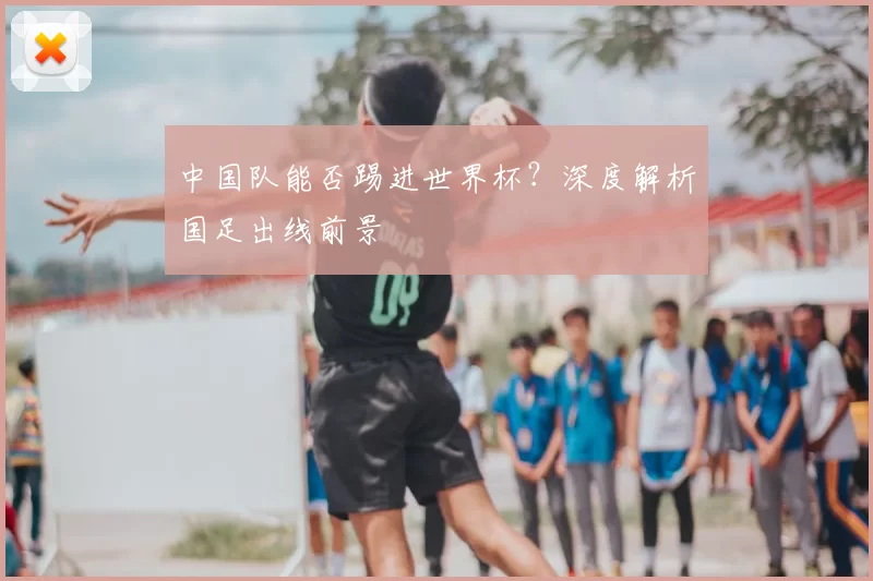 中国队能否踢进世界杯?深度解析国足出线前景