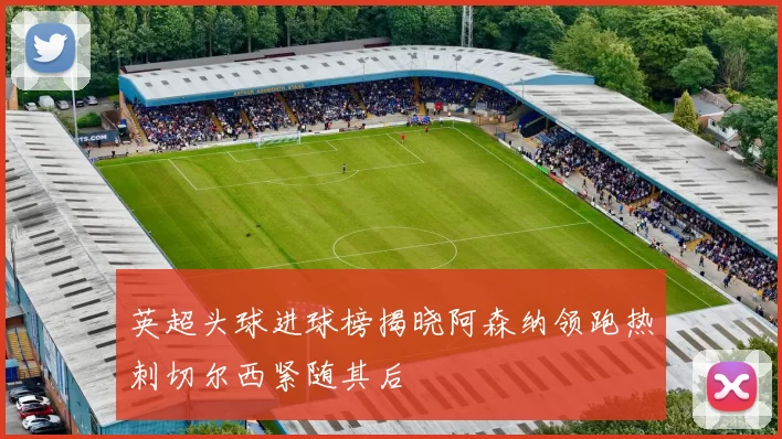 英超头球进球榜揭晓阿森纳领跑热刺切尔西紧随其后