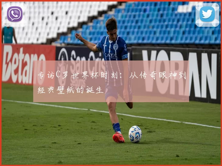 专访C罗世界杯时刻:从传奇眼神到经典壁纸的诞生