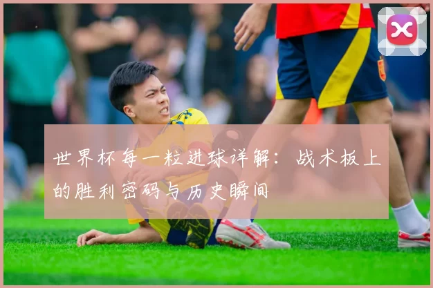 世界杯每一粒进球详解：战术板上的胜利密码与历史瞬间