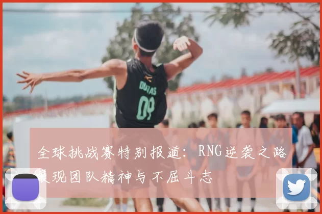 全球挑战赛特别报道:RNG逆袭之路展现团队精神与不屈斗志