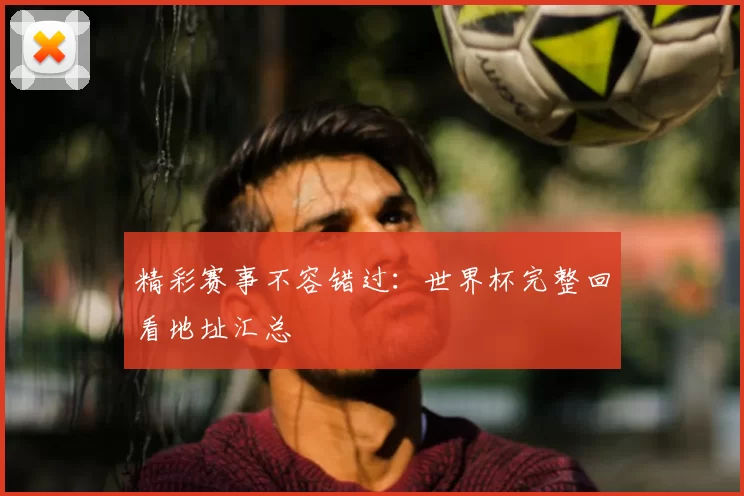 精彩赛事不容错过:世界杯完整回看地址汇总