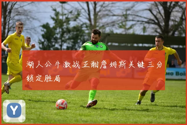 湖人公牛激战正酣詹姆斯关键三分锁定胜局