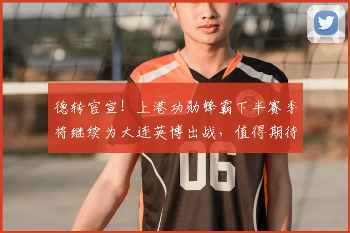 德转官宣!上港功勋锋霸下半赛季将继续为大连英博出战,值得期待