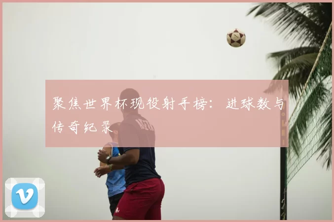 聚焦世界杯现役射手榜:进球数与传奇纪录