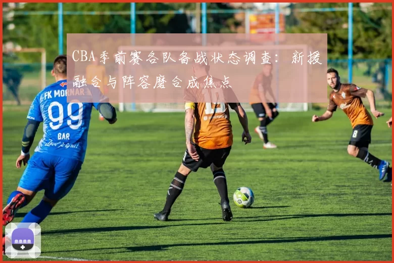 CBA季前赛各队备战状态调查:新援融合与阵容磨合成焦点