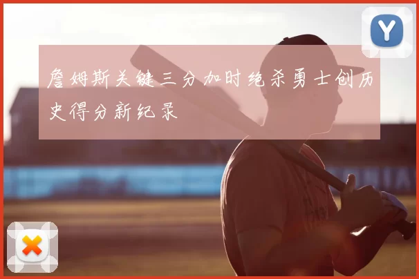 詹姆斯关键三分加时绝杀勇士创历史得分新纪录