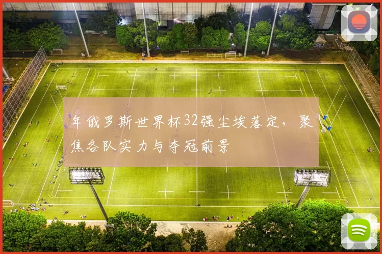 年俄罗斯世界杯32强尘埃落定，聚焦各队实力与夺冠前景