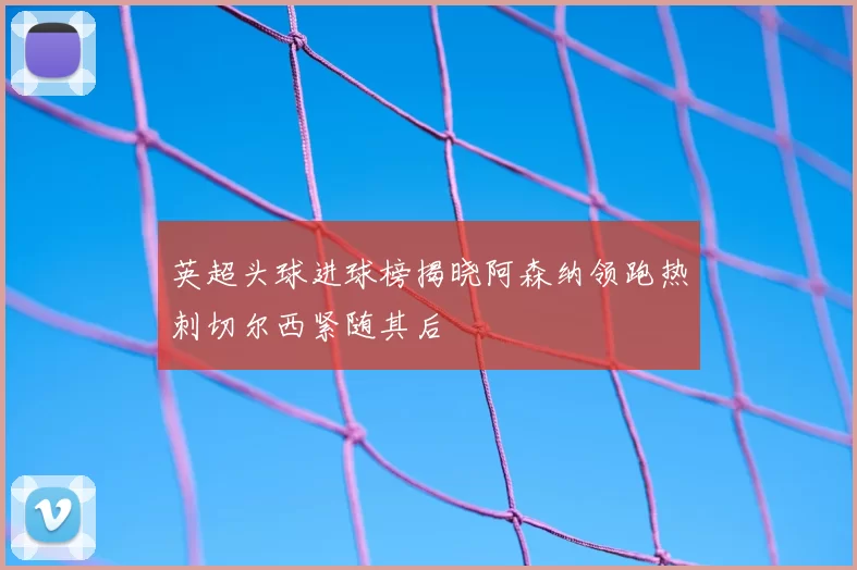 英超头球进球榜揭晓阿森纳领跑热刺切尔西紧随其后