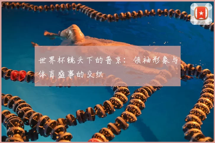 世界杯镜头下的普京:领袖形象与体育盛事的交织