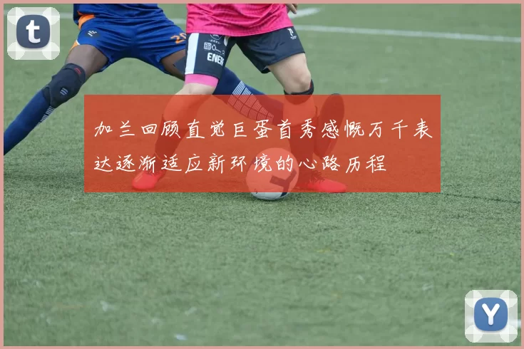 加兰回顾直觉巨蛋首秀感慨万千表达逐渐适应新环境的心路历程