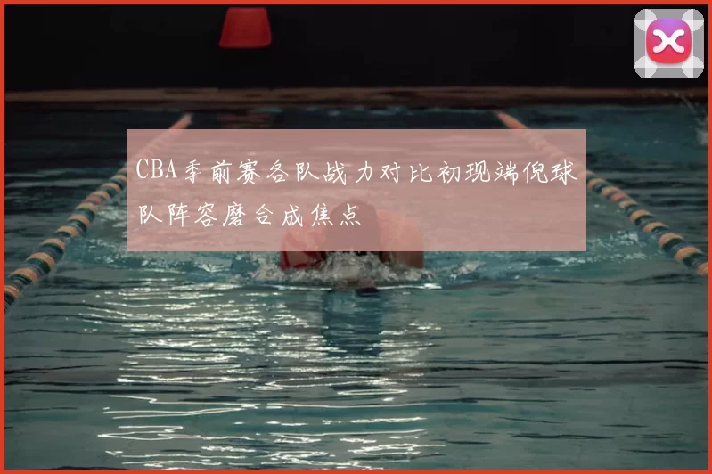 CBA季前赛各队战力对比初现端倪球队阵容磨合成焦点