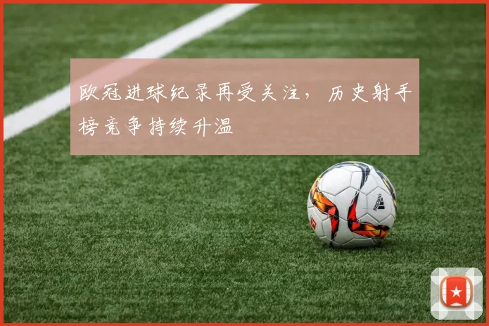 欧冠进球纪录再受关注,历史射手榜竞争持续升温