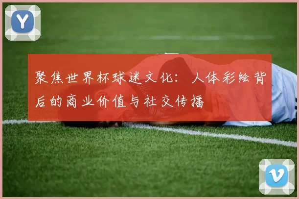 聚焦世界杯球迷文化:人体彩绘背后的商业价值与社交传播