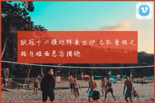 欧冠十六强对阵表出炉 各队晋级之路与碰面悬念揭晓