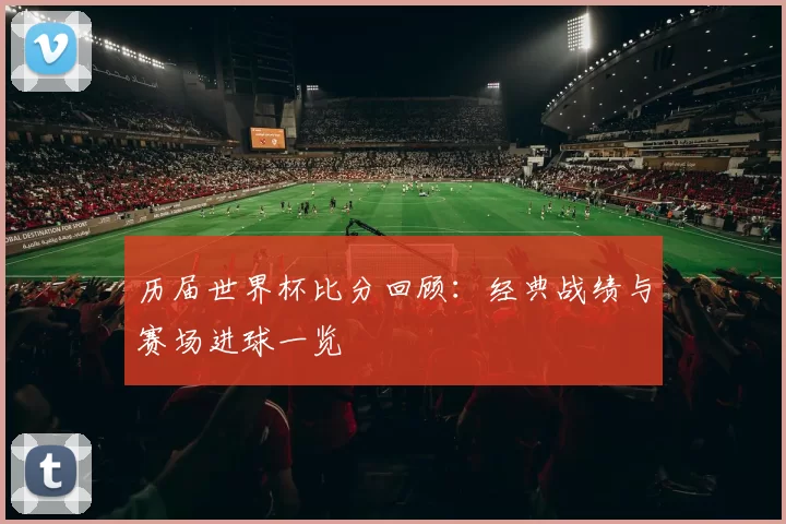 历届世界杯比分回顾：经典战绩与赛场进球一览