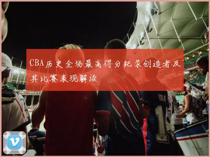 CBA历史全场最高得分纪录创造者及其比赛表现解读
