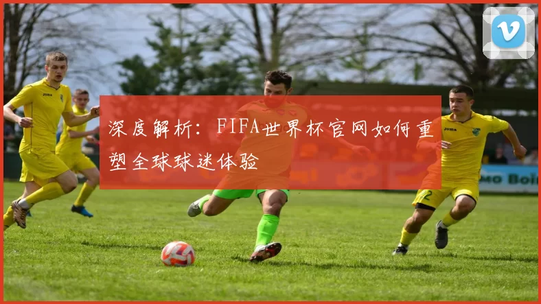 深度解析:FIFA世界杯官网如何重塑全球球迷体验