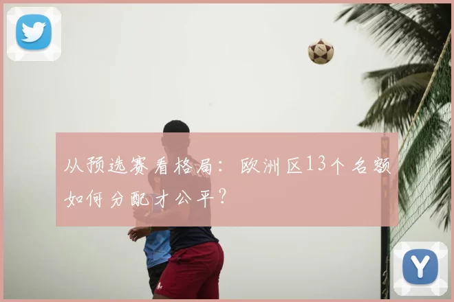 从预选赛看格局：欧洲区13个名额如何分配才公平？